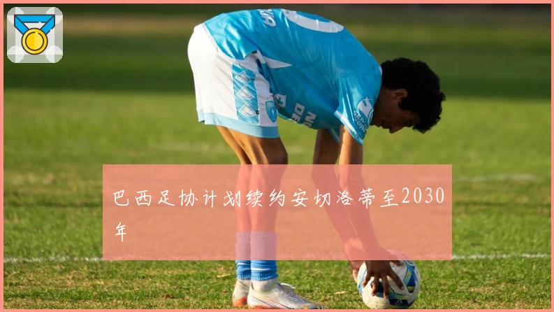 巴西足协计划续约安切洛蒂至2030年