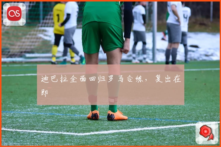 迪巴拉全面回归罗马合练，复出在即