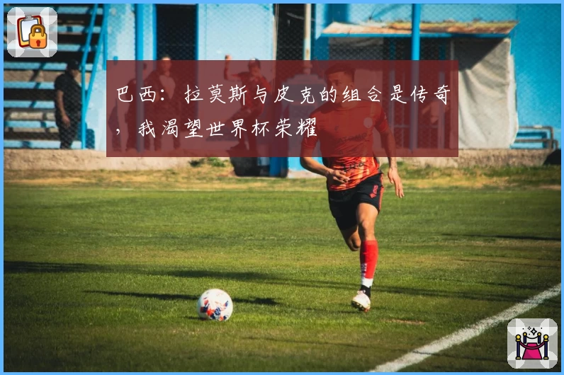 巴西:拉莫斯与皮克的组合是传奇,我渴望世界杯荣耀