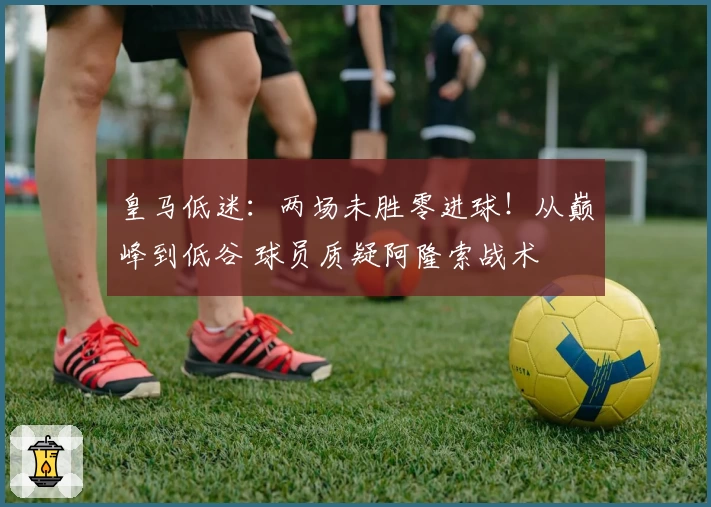 皇马低迷：两场未胜零进球！从巅峰到低谷 球员质疑阿隆索战术