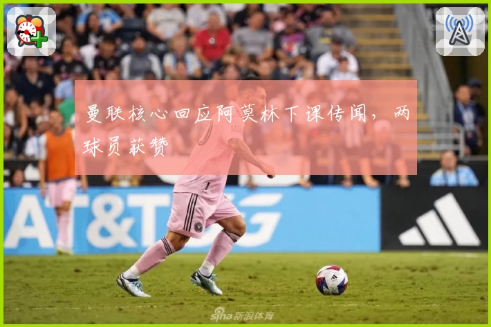 曼联核心回应阿莫林下课传闻，两球员获赞