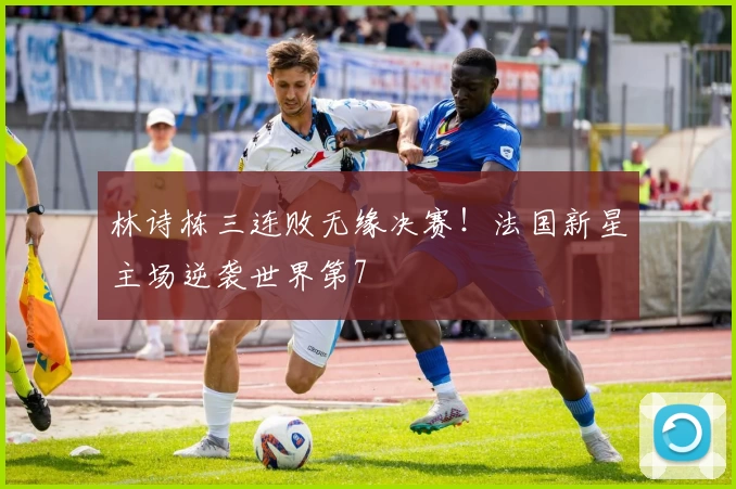 林诗栋三连败无缘决赛!法国新星主场逆袭世界第7