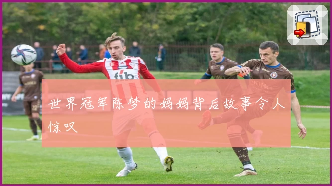 世界冠军陈梦的妈妈背后故事令人惊叹