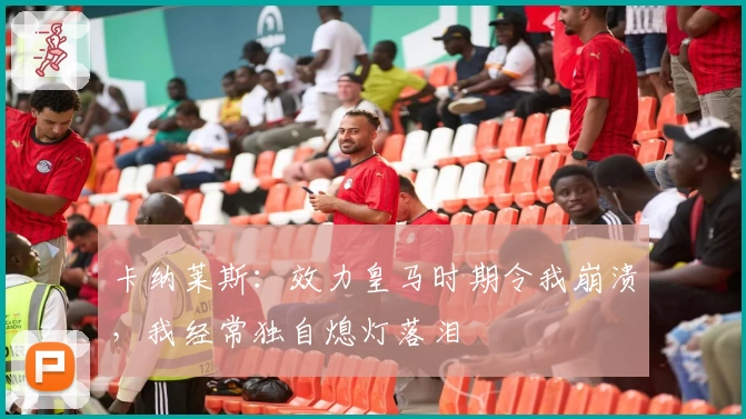 卡纳莱斯：效力皇马时期令我崩溃，我经常独自熄灯落泪