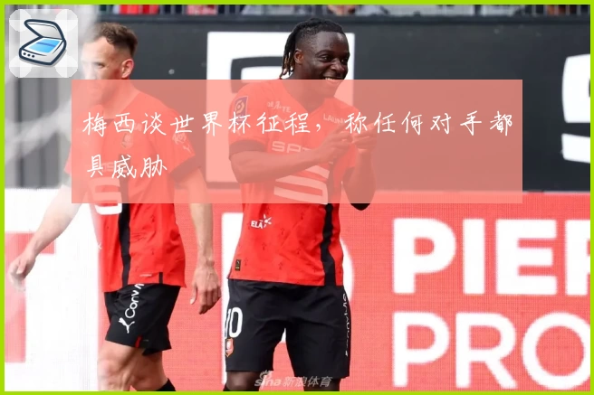 梅西谈世界杯征程，称任何对手都具威胁