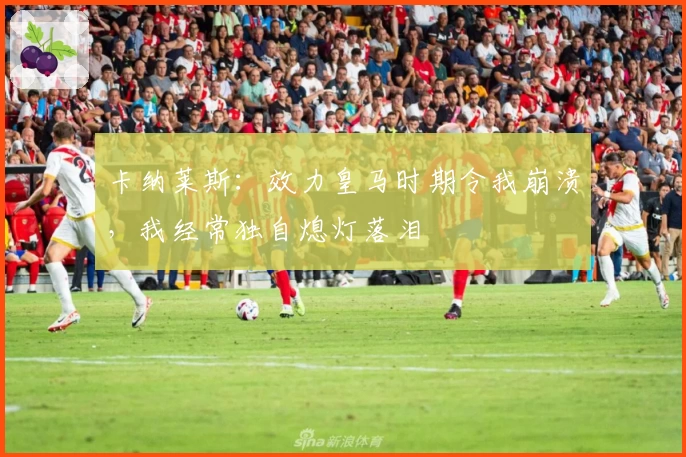 卡纳莱斯：效力皇马时期令我崩溃，我经常独自熄灯落泪