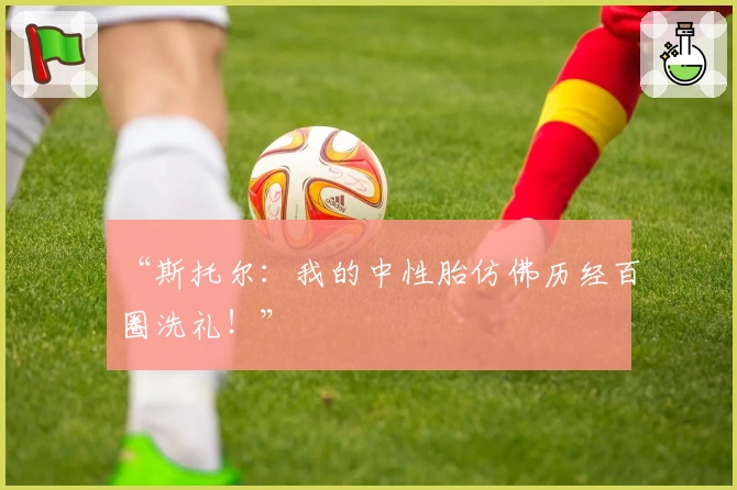 “斯托尔:我的中性胎仿佛历经百圈洗礼!”