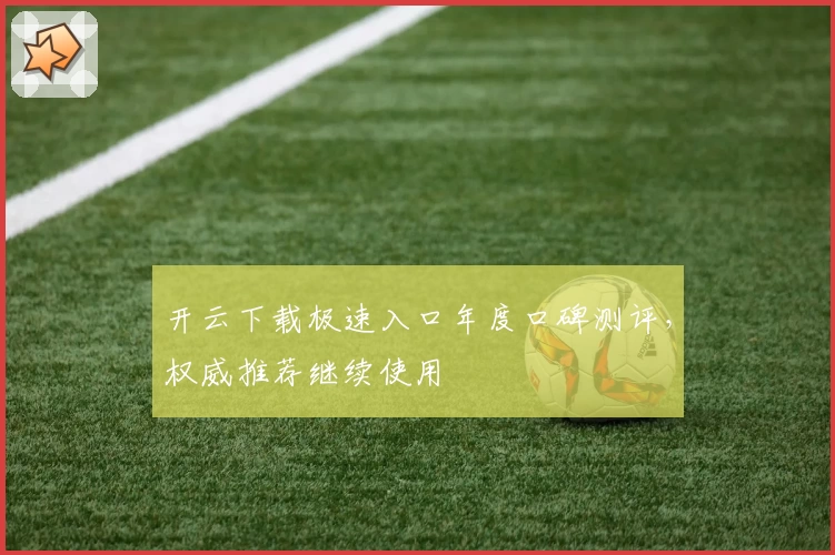 开云下载极速入口年度口碑测评，权威推荐继续使用