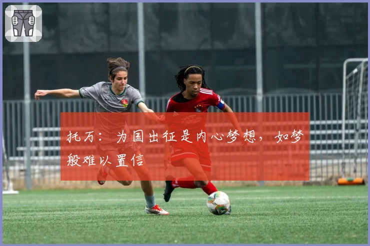 托万：为国出征是内心梦想，如梦般难以置信