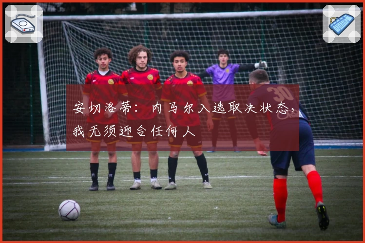 安切洛蒂：内马尔入选取决状态，我无须迎合任何人