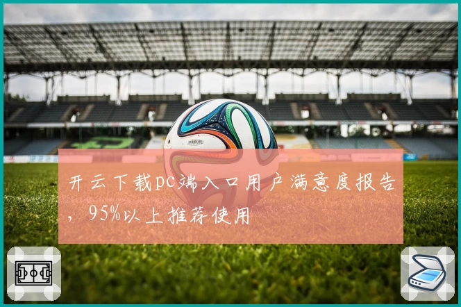 开云下载pc端入口用户满意度报告，95%以上推荐使用