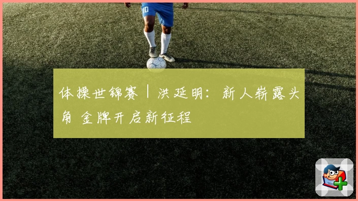 体操世锦赛|洪延明:新人崭露头角 金牌开启新征程