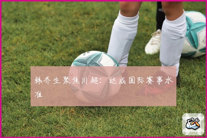 韩乔生聚焦川超：达成国际赛事水准